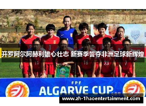 开罗阿尔阿赫利雄心壮志 新赛季誓夺非洲足球新辉煌